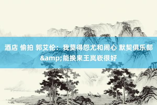 酒店 偷拍 郭艾伦：我莫得怨尤和闹心 默契俱乐部&能换来王岚嵚很好