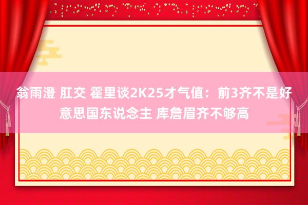 翁雨澄 肛交 霍里谈2K25才气值：前3齐不是好意思国东说念主 库詹眉齐不够高