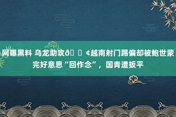网曝黑料 乌龙助攻😢越南射门踢偏却被鲍世蒙完好意思“回作念”，国青遭扳平