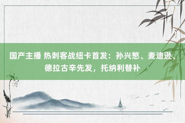 国产主播 热刺客战纽卡首发：孙兴慜、麦迪逊、德拉古辛先发，托纳利替补