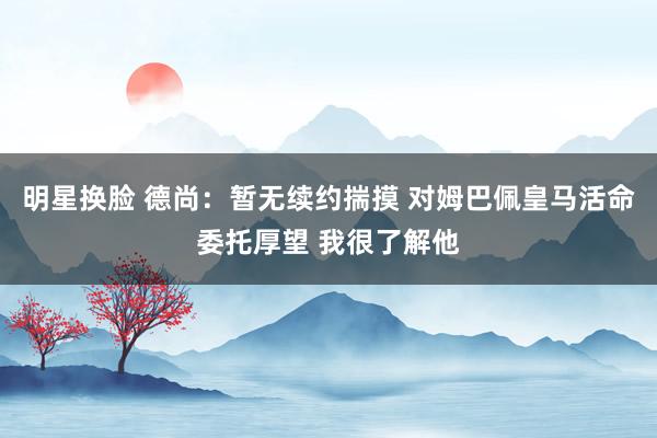 明星换脸 德尚：暂无续约揣摸 对姆巴佩皇马活命委托厚望 我很了解他