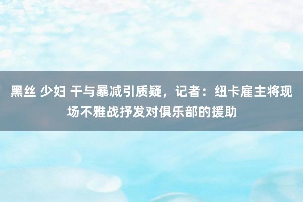 黑丝 少妇 干与暴减引质疑，记者：纽卡雇主将现场不雅战抒发对俱乐部的援助