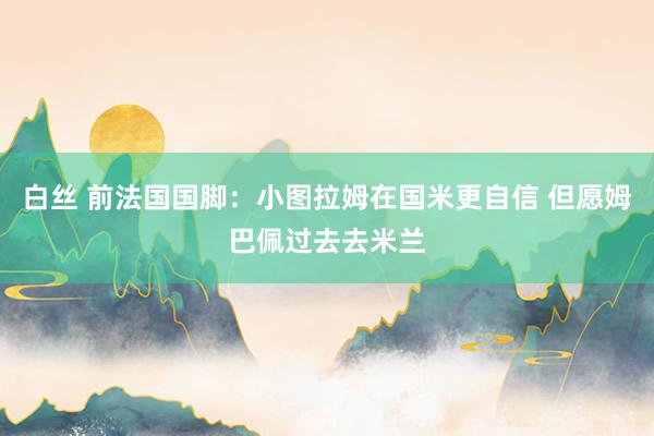 白丝 前法国国脚：小图拉姆在国米更自信 但愿姆巴佩过去去米兰