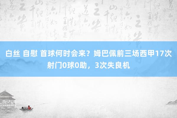 白丝 自慰 首球何时会来？姆巴佩前三场西甲17次射门0球0助，3次失良机