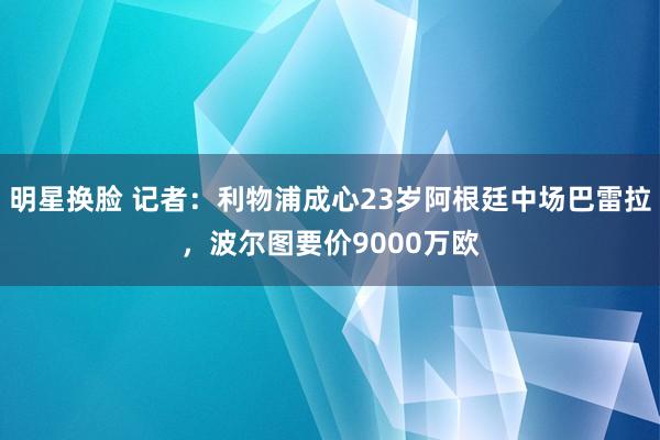 明星换脸 记者：利物浦成心23岁阿根廷中场巴雷拉，波尔图要价9000万欧