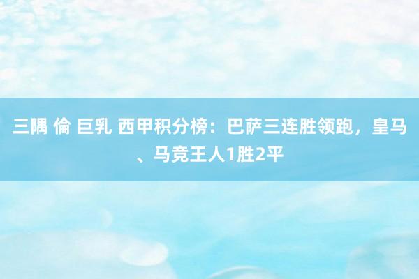三隅 倫 巨乳 西甲积分榜：巴萨三连胜领跑，皇马、马竞王人1胜2平