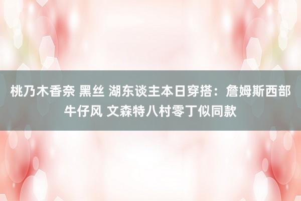 桃乃木香奈 黑丝 湖东谈主本日穿搭：詹姆斯西部牛仔风 文森特八村零丁似同款