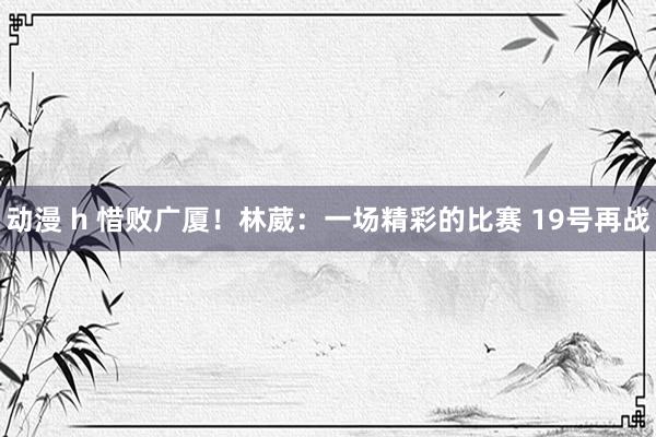 动漫 h 惜败广厦！林葳：一场精彩的比赛 19号再战
