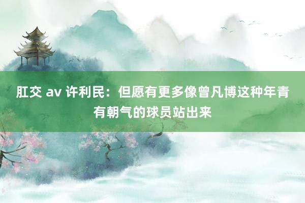 肛交 av 许利民：但愿有更多像曾凡博这种年青有朝气的球员站出来