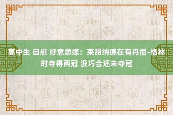 高中生 自慰 好意思媒：莱昂纳德在有丹尼-格林时夺得两冠 没巧合还未夺冠