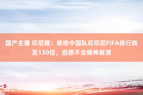 国产主播 印尼媒：输给中国队后印尼FIFA排行跌至130位，但愿不会精神崩溃