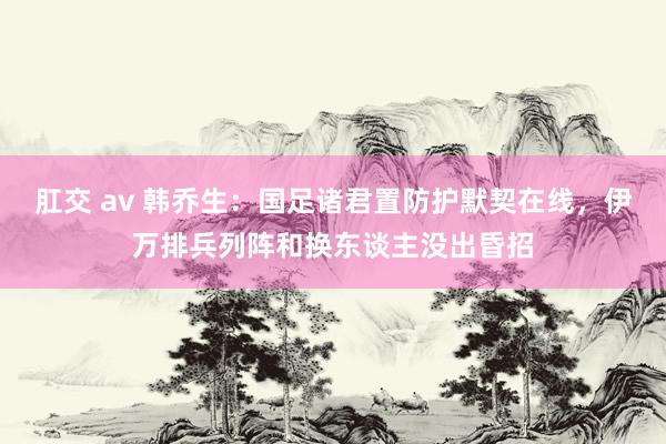 肛交 av 韩乔生：国足诸君置防护默契在线，伊万排兵列阵和换东谈主没出昏招
