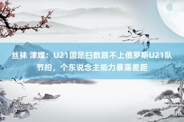 丝袜 津媒：U21国足扫数跟不上俄罗斯U21队节拍，个东说念主能力暴露差距