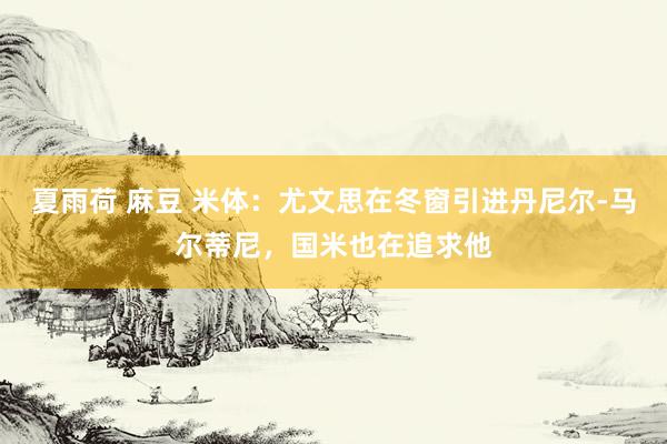 夏雨荷 麻豆 米体：尤文思在冬窗引进丹尼尔-马尔蒂尼，国米也在追求他