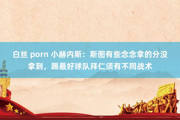 白丝 porn 小赫内斯：斯图有些念念拿的分没拿到，踢最好球队拜仁须有不同战术