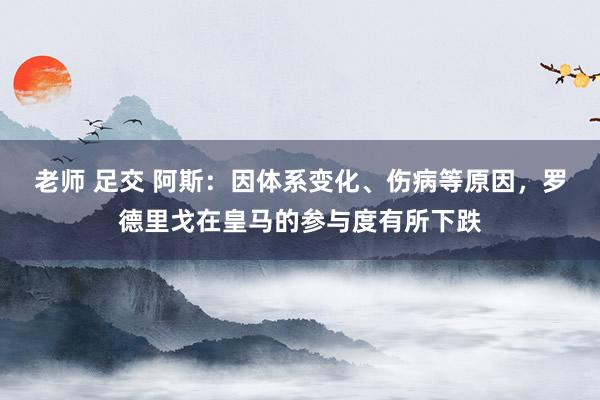 老师 足交 阿斯：因体系变化、伤病等原因，罗德里戈在皇马的参与度有所下跌