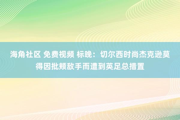海角社区 免费视频 标晚：切尔西时尚杰克逊莫得因批颊敌手而遭到英足总措置