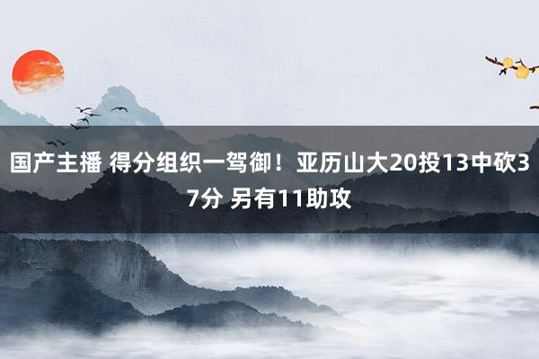 国产主播 得分组织一驾御！亚历山大20投13中砍37分 另有11助攻