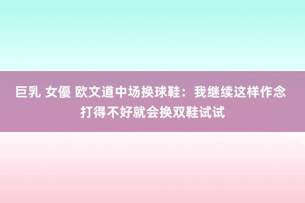 巨乳 女優 欧文道中场换球鞋：我继续这样作念 打得不好就会换双鞋试试