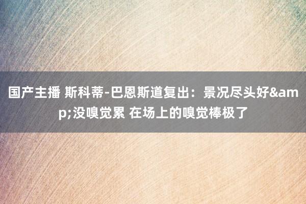 国产主播 斯科蒂-巴恩斯道复出：景况尽头好&没嗅觉累 在场上的嗅觉棒极了