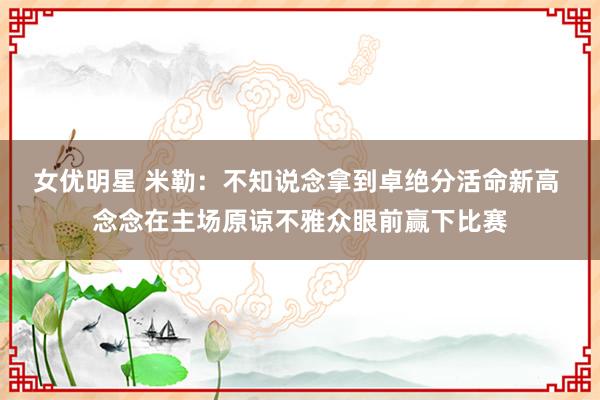 女优明星 米勒：不知说念拿到卓绝分活命新高 念念在主场原谅不雅众眼前赢下比赛