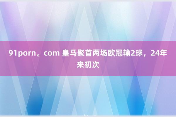 91porn。com 皇马聚首两场欧冠输2球，24年来初次