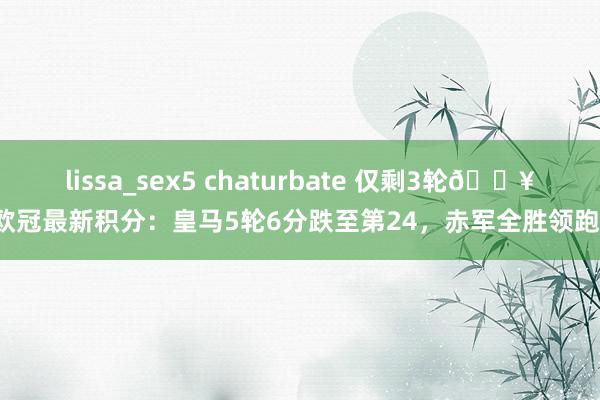 lissa_sex5 chaturbate 仅剩3轮🔥欧冠最新积分：皇马5轮6分跌至第24，赤军全胜领跑！