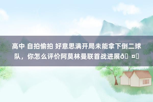 高中 自拍偷拍 好意思满开局未能拿下倒二球队，你怎么评价阿莫林曼联首战进展🤔
