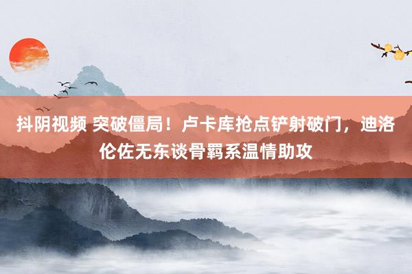 抖阴视频 突破僵局！卢卡库抢点铲射破门，迪洛伦佐无东谈骨羁系温情助攻