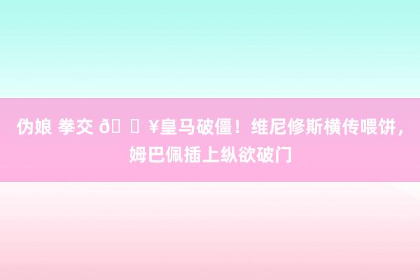 伪娘 拳交 🔥皇马破僵！维尼修斯横传喂饼，姆巴佩插上纵欲破门