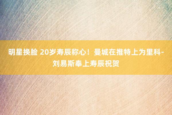 明星换脸 20岁寿辰称心！曼城在推特上为里科-刘易斯奉上寿辰祝贺