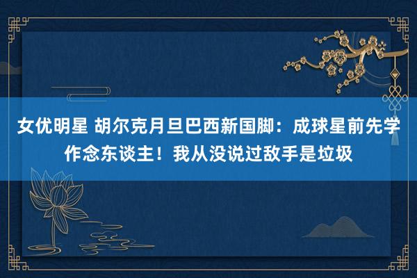 女优明星 胡尔克月旦巴西新国脚：成球星前先学作念东谈主！我从没说过敌手是垃圾