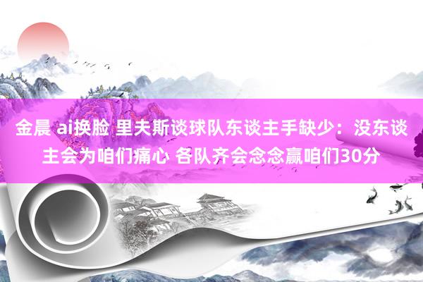 金晨 ai换脸 里夫斯谈球队东谈主手缺少：没东谈主会为咱们痛心 各队齐会念念赢咱们30分