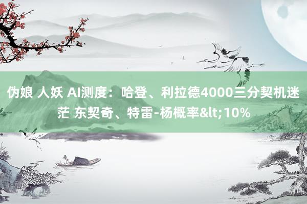 伪娘 人妖 AI测度：哈登、利拉德4000三分契机迷茫 东契奇、特雷-杨概率<10%