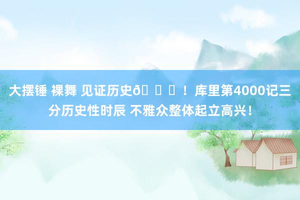 大摆锤 裸舞 见证历史👏！库里第4000记三分历史性时辰 不雅众整体起立高兴！