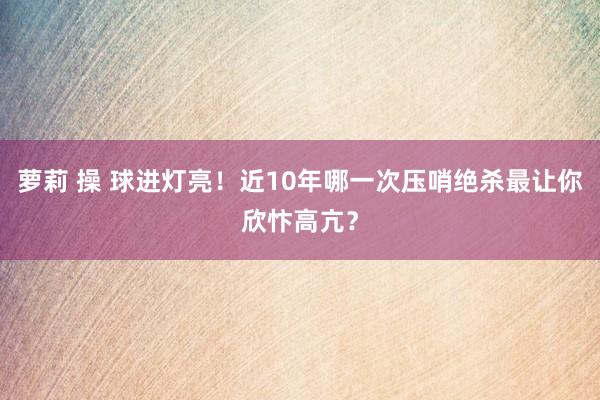 萝莉 操 球进灯亮！近10年哪一次压哨绝杀最让你欣忭高亢？