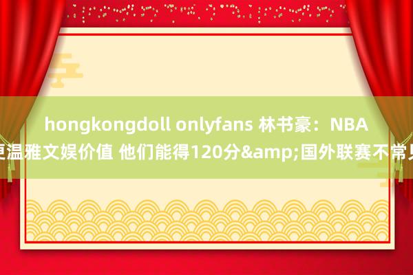 hongkongdoll onlyfans 林书豪：NBA更温雅文娱价值 他们能得120分&国外联赛不常见