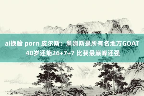 ai换脸 porn 皮尔斯：詹姆斯是所有名地方GOAT 40岁还能26+7+7 比我最巅峰还强