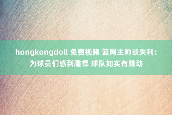 hongkongdoll 免费视频 篮网主帅谈失利：为球员们感到雕悍 球队如实有跳动