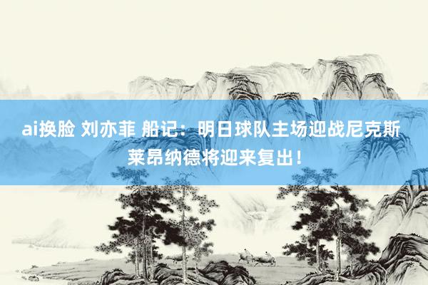 ai换脸 刘亦菲 船记：明日球队主场迎战尼克斯 莱昂纳德将迎来复出！