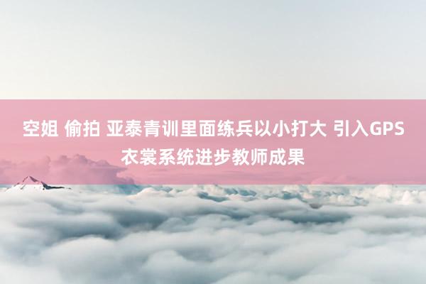 空姐 偷拍 亚泰青训里面练兵以小打大 引入GPS衣裳系统进步教师成果