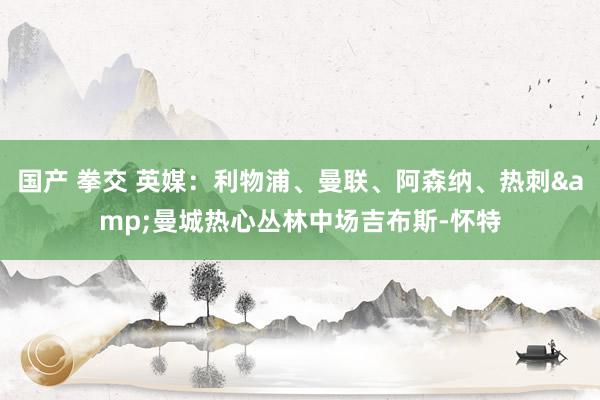 国产 拳交 英媒：利物浦、曼联、阿森纳、热刺&曼城热心丛林中场吉布斯-怀特