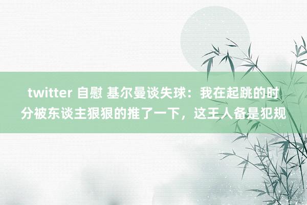 twitter 自慰 基尔曼谈失球：我在起跳的时分被东谈主狠狠的推了一下，这王人备是犯规