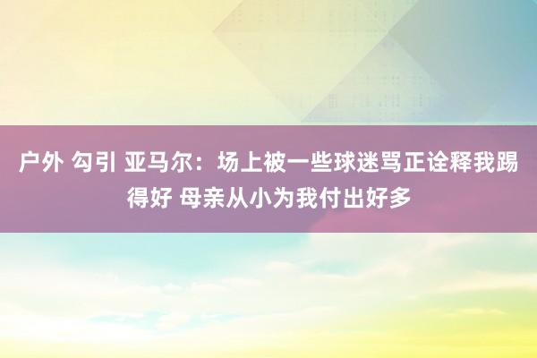 户外 勾引 亚马尔：场上被一些球迷骂正诠释我踢得好 母亲从小为我付出好多