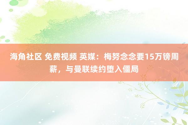 海角社区 免费视频 英媒：梅努念念要15万镑周薪，与曼联续约堕入僵局