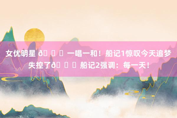 女优明星 😛一唱一和！船记1惊叹今天追梦失控了😂船记2强调：每一天！