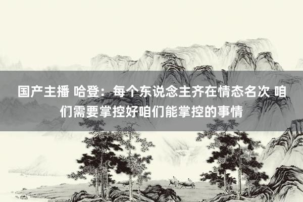 国产主播 哈登：每个东说念主齐在情态名次 咱们需要掌控好咱们能掌控的事情