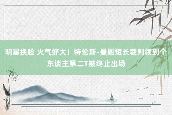 明星换脸 火气好大！特伦斯-曼恩短长裁判领到个东谈主第二T被终止出场