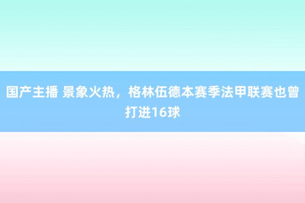 国产主播 景象火热，格林伍德本赛季法甲联赛也曾打进16球