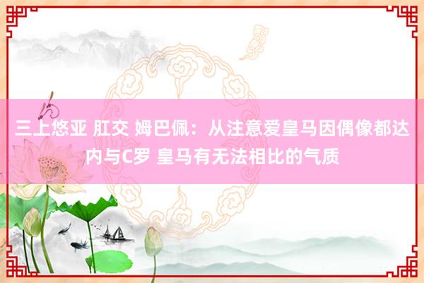 三上悠亚 肛交 姆巴佩：从注意爱皇马因偶像都达内与C罗 皇马有无法相比的气质